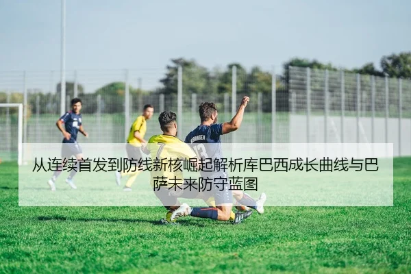 从连续首发到防线新核崛起解析库巴西成长曲线与巴萨未来防守蓝图