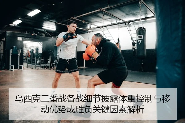 乌西克二番战备战细节披露体重控制与移动优势成胜负关键因素解析