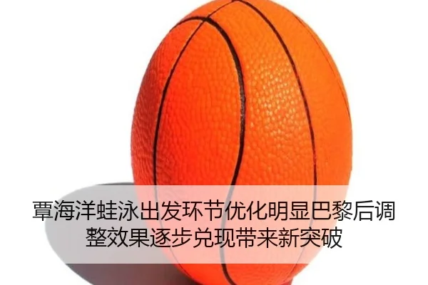 覃海洋蛙泳出发环节优化明显巴黎后调整效果逐步兑现带来新突破